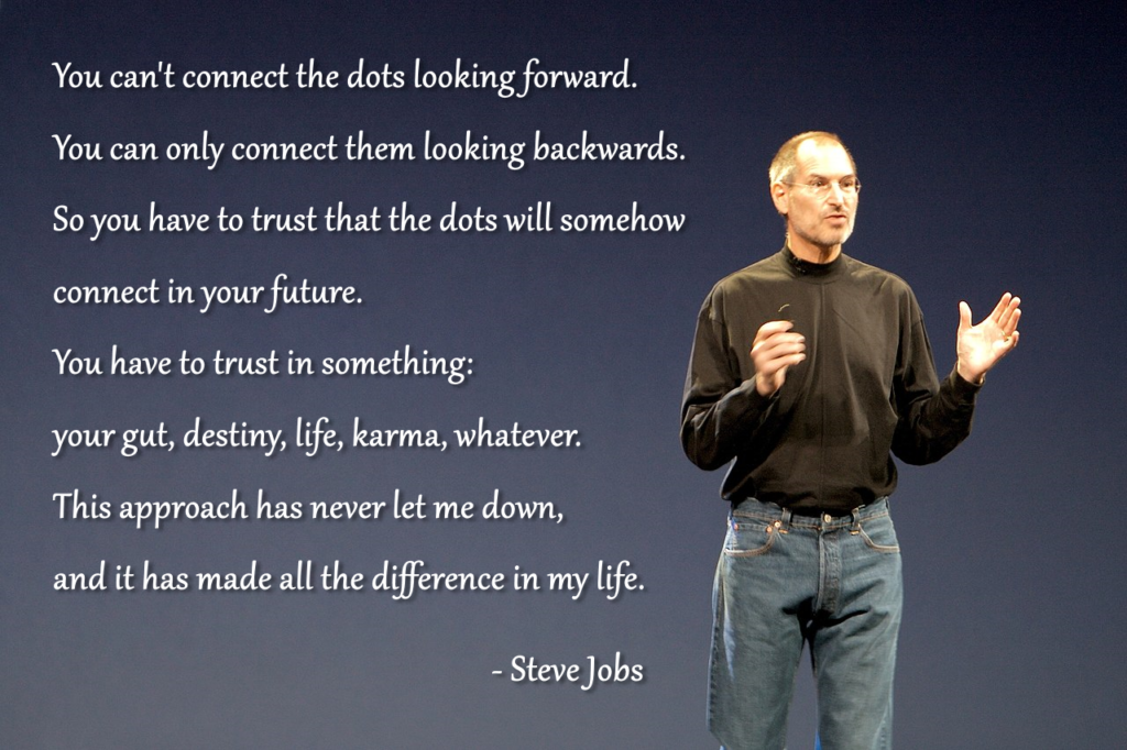 You can't connect the dots looking forward. You can only connect them looking backwards. So you have to trust that the dots will somehow connect in your future. You have to trust in something: your gut, destiny, life, karma, whatever. This approach has never let me down, and it has made all the difference in my life. - Steve Jobs